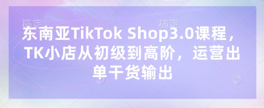 东南亚TikTok Shop3.0课程，TK小店​从初级到高阶，运营出单干货输出-圆梦资源网
