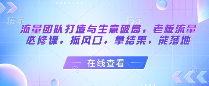 流量团队打造与生意破局，老板流量必修课，抓风口，拿结果，能落地-圆梦资源网