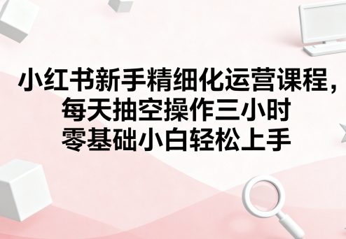 小红书新手精细化运营课程，每天抽空操作三小时，零基础小白轻松上手-圆梦资源网